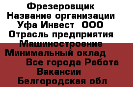 Фрезеровщик › Название организации ­ Уфа-Инвест, ООО › Отрасль предприятия ­ Машиностроение › Минимальный оклад ­ 55 000 - Все города Работа » Вакансии   . Белгородская обл.